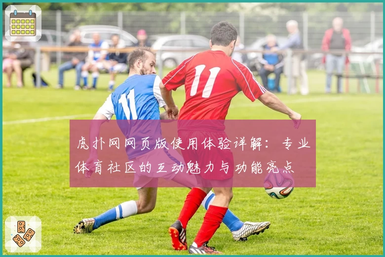 虎扑网网页版使用体验详解:专业体育社区的互动魅力与功能亮点