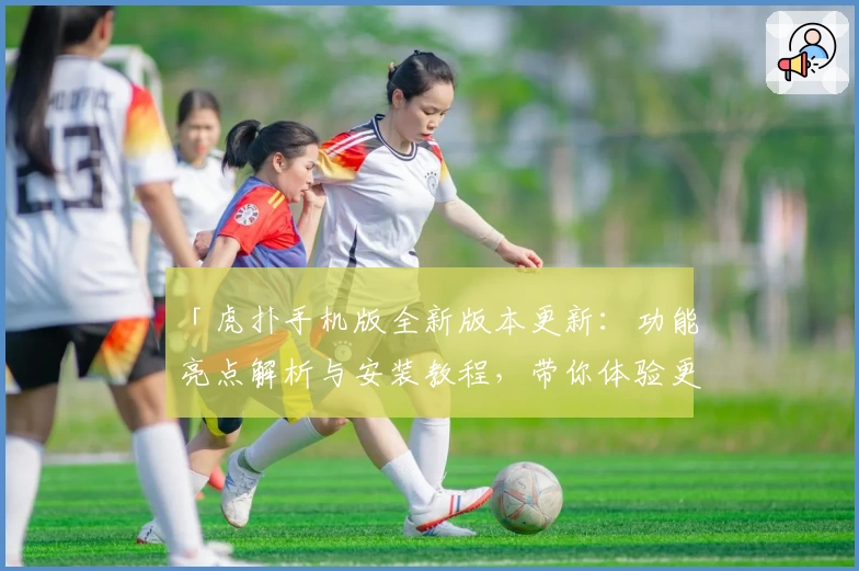 「虎扑手机版全新版本更新：功能亮点解析与安装教程，带你体验更流畅的互动社区」