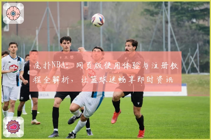 虎扑NBA：网页版使用体验与注册教程全解析，让篮球迷畅享即时资讯