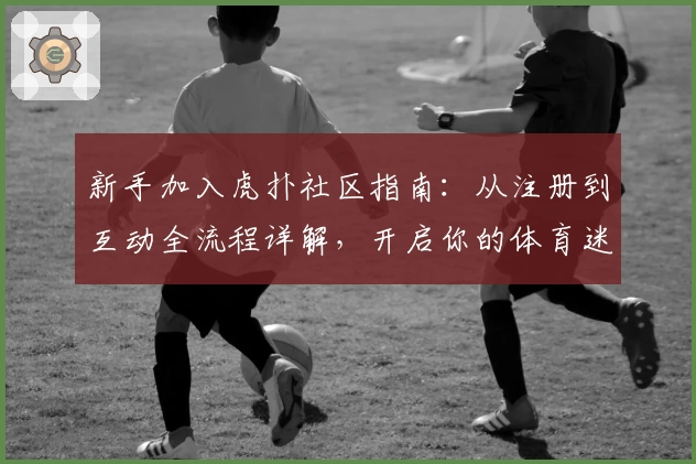 新手加入虎扑社区指南：从注册到互动全流程详解，开启你的体育迷社交新体验
