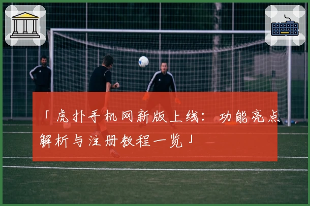 「虎扑手机网新版上线：功能亮点解析与注册教程一览」