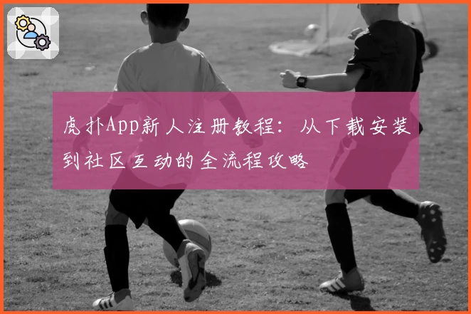 虎扑App新人注册教程：从下载安装到社区互动的全流程攻略