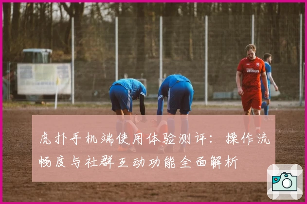 虎扑手机端使用体验测评：操作流畅度与社群互动功能全面解析