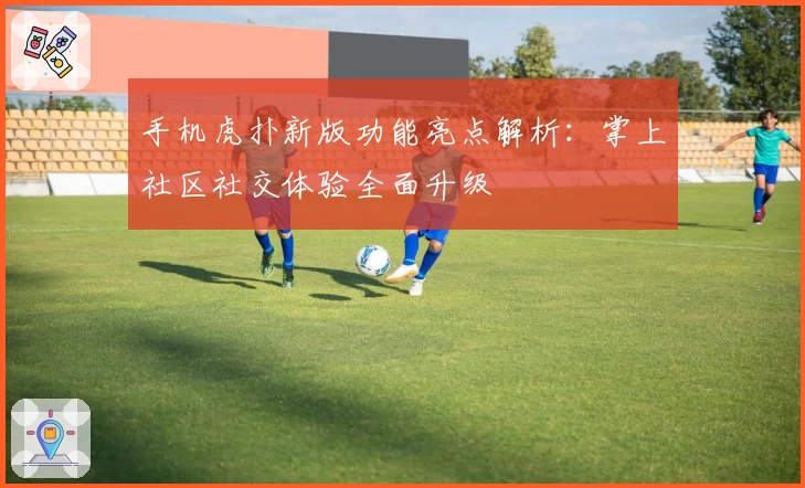 手机虎扑新版功能亮点解析：掌上社区社交体验全面升级