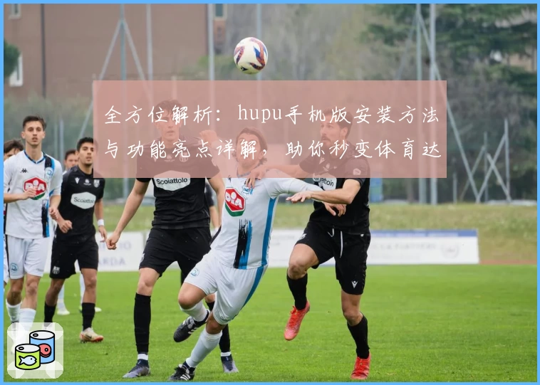 全方位解析：hupu手机版安装方法与功能亮点详解，助你秒变体育达人