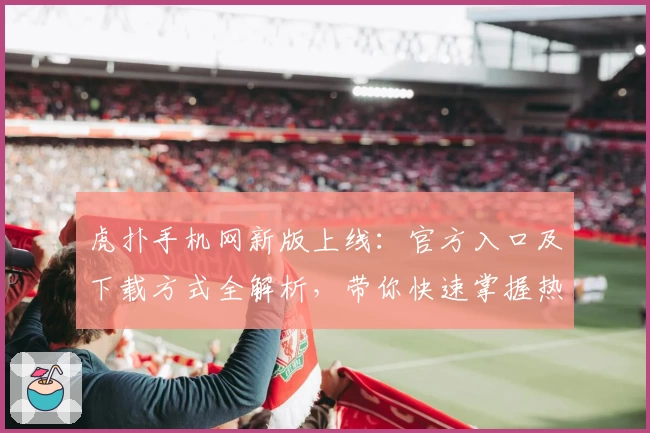 虎扑手机网新版上线：官方入口及下载方式全解析，带你快速掌握热门功能亮点
