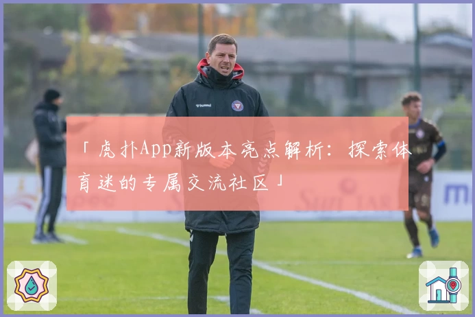 「虎扑App新版本亮点解析：探索体育迷的专属交流社区」