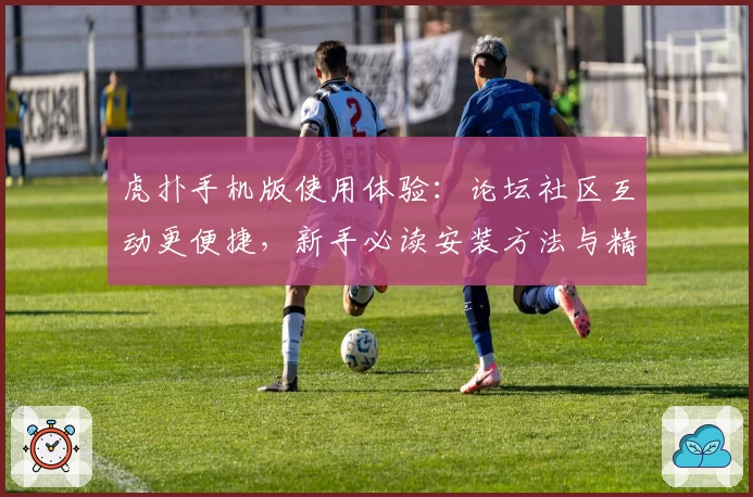 虎扑手机版使用体验：论坛社区互动更便捷，新手必读安装方法与精彩功能亮点揭秘