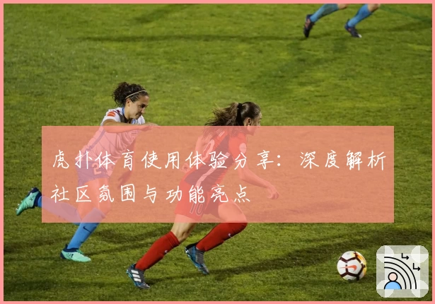 虎扑体育使用体验分享：深度解析社区氛围与功能亮点