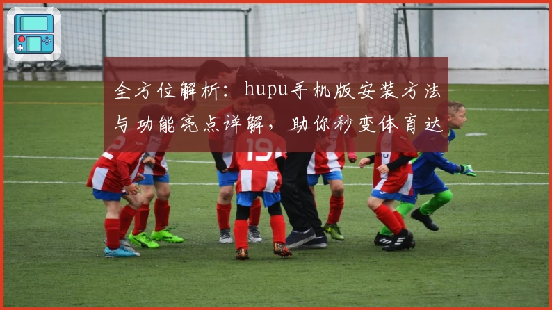 全方位解析：hupu手机版安装方法与功能亮点详解，助你秒变体育达人