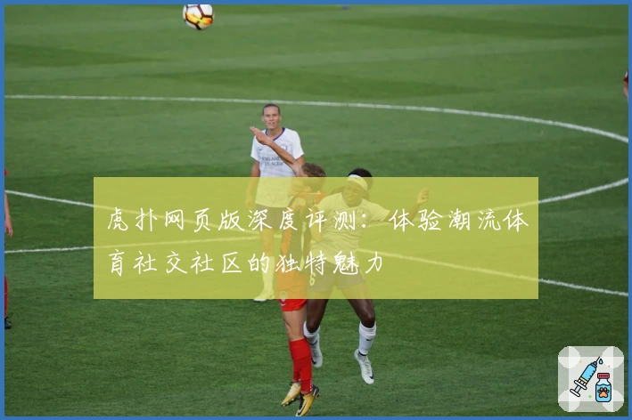 虎扑网页版深度评测：体验潮流体育社交社区的独特魅力