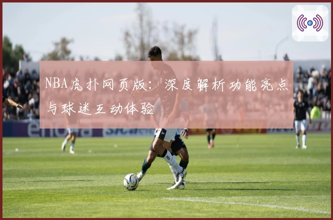 NBA虎扑网页版：深度解析功能亮点与球迷互动体验