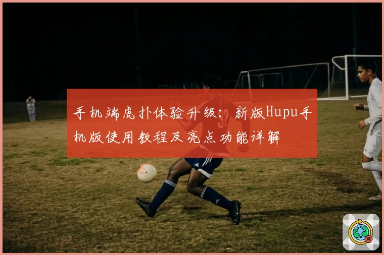 手机端虎扑体验升级：新版Hupu手机版使用教程及亮点功能详解