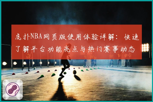 虎扑NBA网页版使用体验详解：快速了解平台功能亮点与热门赛事动态