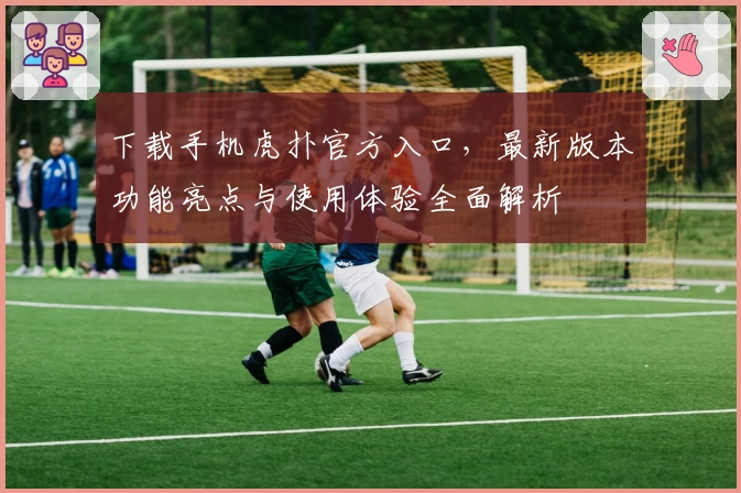下载手机虎扑官方入口，最新版本功能亮点与使用体验全面解析