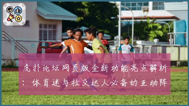 虎扑论坛网页版全新功能亮点解析：体育迷与社交达人必备的互动阵地