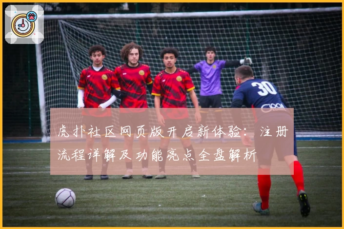 虎扑社区网页版开启新体验：注册流程详解及功能亮点全盘解析