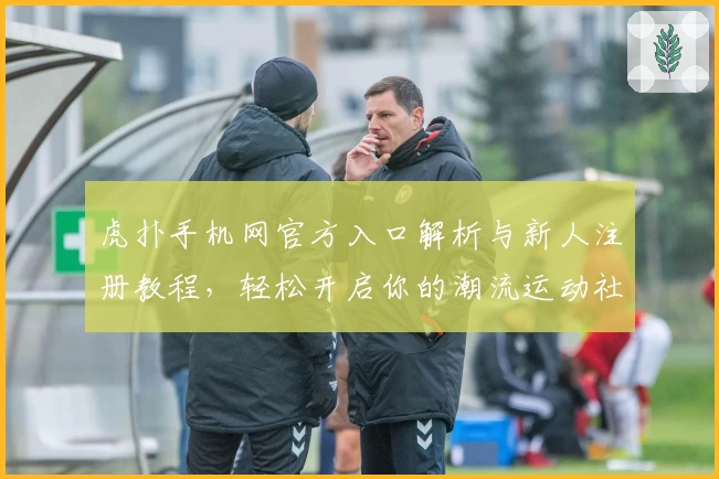 虎扑手机网官方入口解析与新人注册教程，轻松开启你的潮流运动社区体验