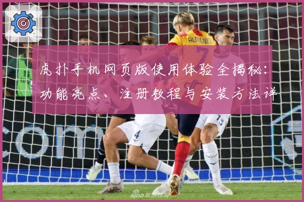 虎扑手机网页版使用体验全揭秘：功能亮点、注册教程与安装方法详解