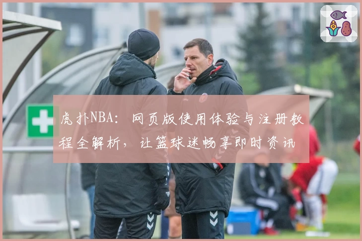虎扑NBA：网页版使用体验与注册教程全解析，让篮球迷畅享即时资讯