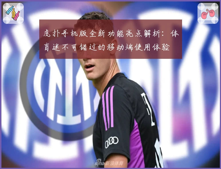 虎扑手机版全新功能亮点解析：体育迷不可错过的移动端使用体验